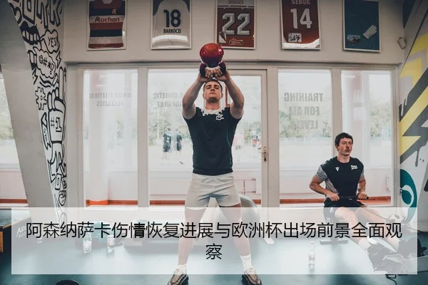 阿森纳萨卡伤情恢复进展与欧洲杯出场前景全面观察