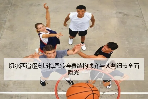 切尔西追逐奥斯梅恩转会费结构博弈与谈判细节全面曝光