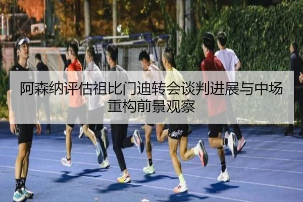 阿森纳评估祖比门迪转会谈判进展与中场重构前景观察