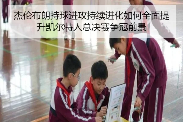 杰伦布朗持球进攻持续进化如何全面提升凯尔特人总决赛争冠前景