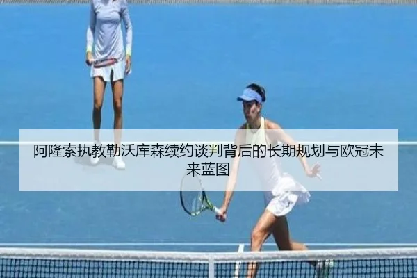 阿隆索执教勒沃库森续约谈判背后的长期规划与欧冠未来蓝图