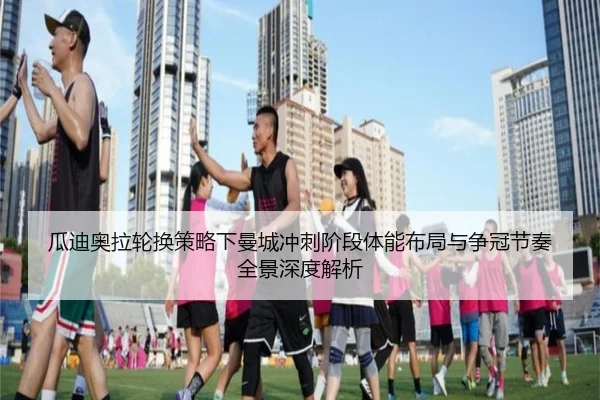 瓜迪奥拉轮换策略下曼城冲刺阶段体能布局与争冠节奏全景深度解析